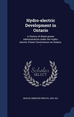 Hydro-electric Development in Ontario: A History of Water-power Administration Under the Hydro-electric Power Commission on Ontario. -- - Emerson Bristol Biggar