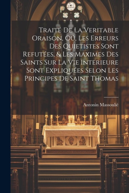 Traité de la veritable oraison, oú, Les erreurs des Quietistes sont refutées, & les maximes des saints sur la vie interieure sont expliquées selon les principes de Saint Thomas - Antonin Massoulié