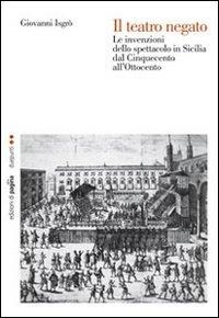 Il teatro negato. Le invenzioni dello spettacolo in Sicilia dal Cinquecento all'Ottocento - Giovanni Isgrò