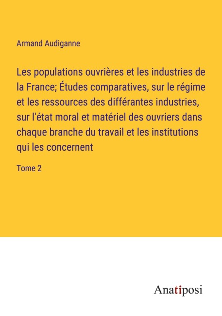 Les populations ouvrières et les industries de la France; Études comparatives, sur le régime et les ressources des différantes industries, sur l'état moral et matériel des ouvriers dans chaque branche du travail et les institutions qui les concernent - Armand Audiganne