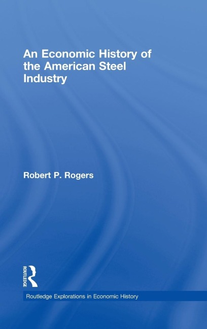 An Economic History of the American Steel Industry - Robert P. Rogers