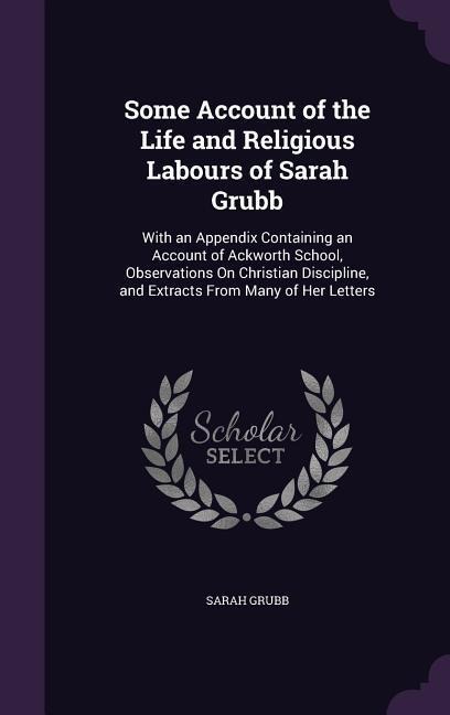 Some Account of the Life and Religious Labours of Sarah Grubb: With an Appendix Containing an Account of Ackworth School, Observations on Christian Di - Sarah Grubb