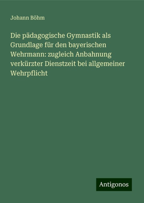 Die pädagogische Gymnastik als Grundlage für den bayerischen Wehrmann: zugleich Anbahnung verkürzter Dienstzeit bei allgemeiner Wehrpflicht - Johann Böhm