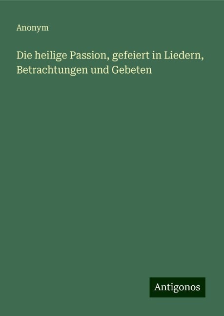 Die heilige Passion, gefeiert in Liedern, Betrachtungen und Gebeten - Anonym