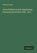 Cover-Bild zum Titel 'Kaiser Wilhelm und die Begründung des deutschen Reiches 1866 - 1871' von 'Ottokar Lorenz'