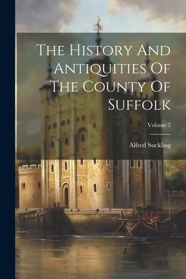 The History And Antiquities Of The County Of Suffolk; Volume 2 - Alfred Suckling