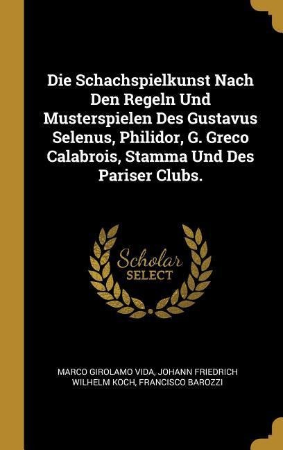 Die Schachspielkunst Nach Den Regeln Und Musterspielen Des Gustavus Selenus, Philidor, G. Greco Calabrois, Stamma Und Des Pariser Clubs. - Marco Girolamo Vida, Francisco Barozzi, Johann Friedrich Wilhelm Koch