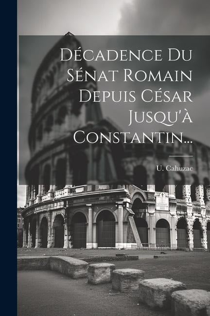 Décadence Du Sénat Romain Depuis César Jusqu'à Constantin... - U. Cahuzac