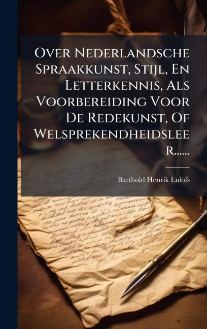 Over Nederlandsche Spraakkunst, Stijl, En Letterkennis, Als Voorbereiding Voor De Redekunst, Of Welsprekendheidsleer...... - Barthold Henrik Lulofs