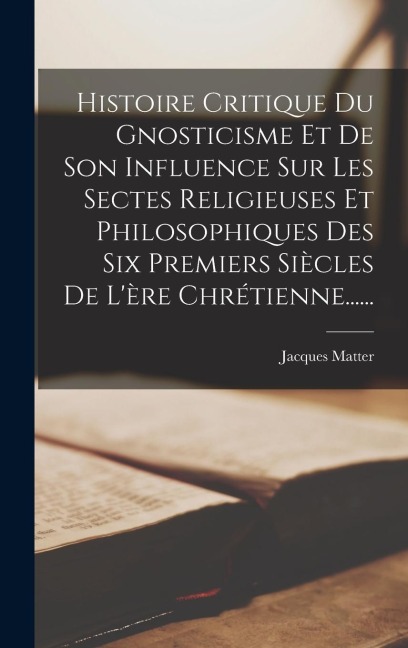 Histoire Critique Du Gnosticisme Et De Son Influence Sur Les Sectes Religieuses Et Philosophiques Des Six Premiers Siècles De L'ère Chrétienne...... - Jacques Matter