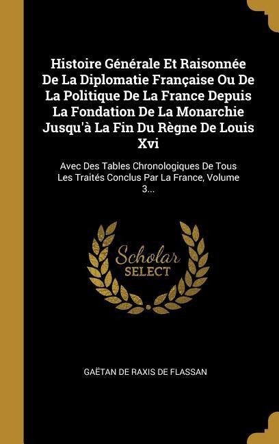 Histoire Générale Et Raisonnée De La Diplomatie Française Ou De La Politique De La France Depuis La Fondation De La Monarchie Jusqu'à La Fin Du Règne De Louis Xvi - 