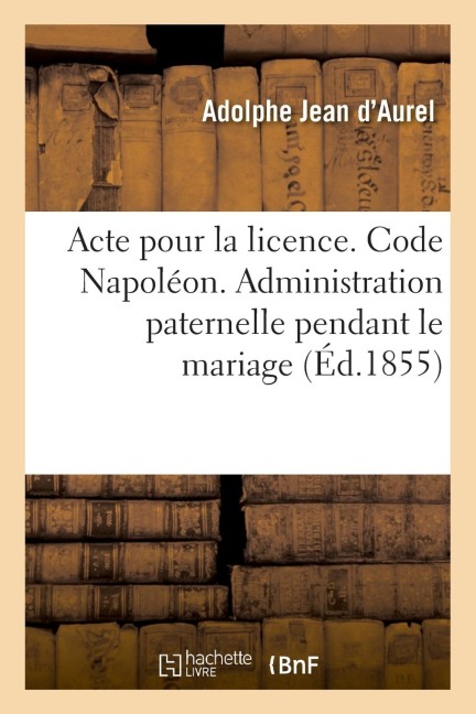 Acte Pour La Licence. Code Napoléon. Administration Paternelle Pendant Le Mariage: Administration Du Tuteur. Code de Procédure. Procédure Ordinaire Et - Adolphe Jean d'Aurel