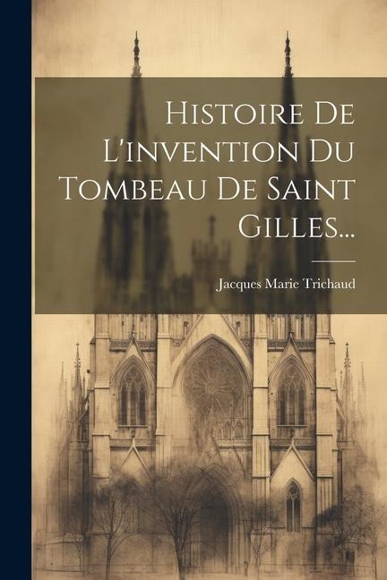 Histoire De L'invention Du Tombeau De Saint Gilles... - Jacques Marie Trichaud