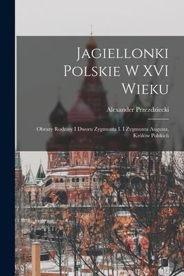 Jagiellonki Polskie W XVI Wieku: Obrazy Rodziny I Dworu Zygmunta I. I Zygmunta Augusta, Królów Polskich - Alexander Przezdziecki