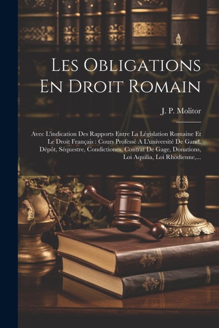 Les Obligations En Droit Romain: Avec L'indication Des Rapports Entre La Législation Romaine Et Le Droit Français: Cours Professé A L'université De Ga - J. P. Molitor