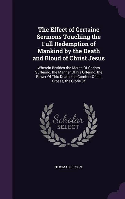 The Effect of Certaine Sermons Touching the Full Redemption of Mankind by the Death and Bloud of Christ Jesus: Wherein Besides the Merite Of Christs S - Thomas Bilson
