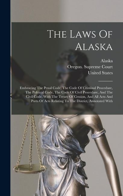 The Laws Of Alaska: Embracing The Penal Code, The Code Of Criminal Procedure, The Political Code, The Code Of Civil Procedure, And The Civ - United States