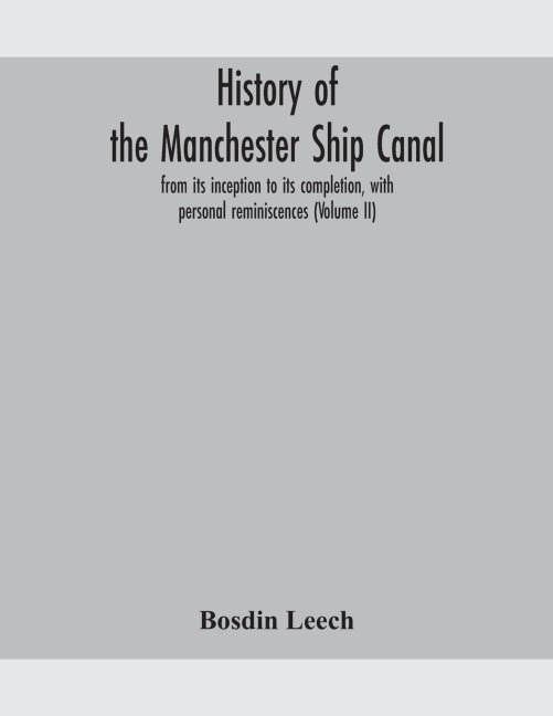 History of the Manchester Ship Canal, from its inception to its completion, with personal reminiscences (Volume II) - Bosdin Leech