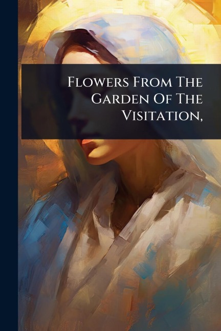 Flowers From The Garden Of The Visitation, - Anonymous