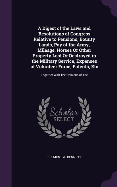 A Digest of the Laws and Resolutions of Congress Relative to Pensions, Bounty Lands, Pay of the Army, Mileage, Horses Or Other Property Lost Or Destroyed in the Military Service, Expenses of Volunteer Force, Patents, Etc - Clement W Bennett
