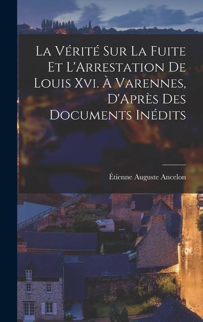La Vérité Sur La Fuite Et L'Arrestation De Louis Xvi. À Varennes, D'Après Des Documents Inédits - Étienne Auguste Ancelon