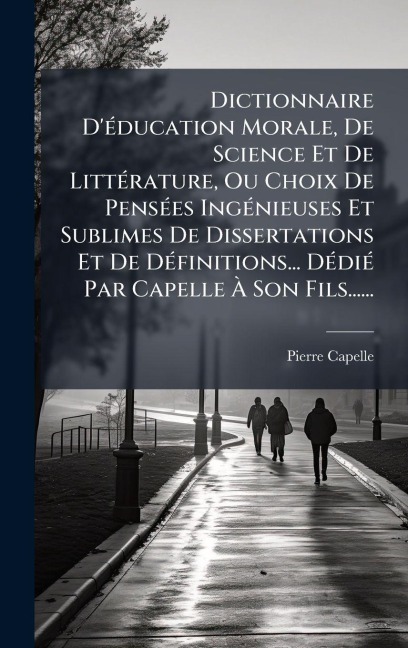 Dictionnaire D'Ã(c)ducation Morale, De Science Et De LittÃ(c)rature, Ou Choix De PensÃ(c)es IngÃ(c)nieuses Et Sublimes De Dissertations Et De DÃ(c)finitions... DÃ(c)diÃ(c) Par Capelle Ã Son Fils...... - Pierre Capelle