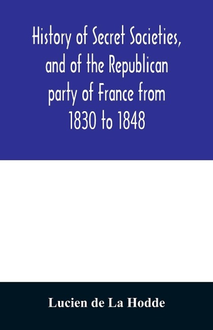 History of secret societies, and of the Republican party of France from 1830 to 1848; containing sketches of Louis-Philippe and the revolution of February; together with portraits, conspiracies, and unpublished facts - Lucien De La Hodde