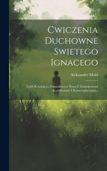 Cwiczenia Duchowne Swietego Ignacego: Czyli Rekolekcye Osmiodniowe Wraz Z Dodatkowemi Rozyslaniami I Kontemplacyami... - Aleksander Mohl