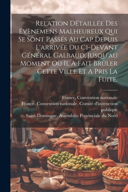 Relation Dètaillée Des Évènemens Malheureux Qui Se Sont Passés Au Cap Depuis L'arrivée Du Ci-devant Général Galbaud, Jusqu'au Moment Où Il A Fait Brûl - France Convention Nationale