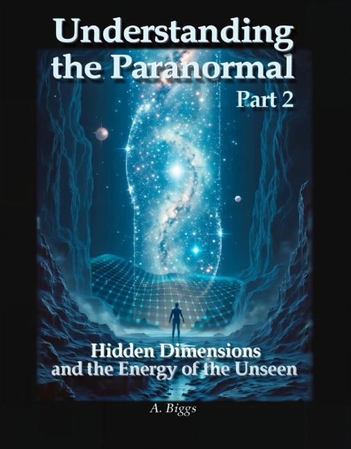 Understanding the Paranormal Part 2 Hidden Dimensions and the Energy of the Unseen - A. Biggs