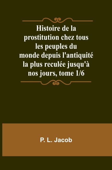 Histoire de la prostitution chez tous les peuples du monde depuis l'antiquité la plus reculée jusqu'à nos jours, tome 1/6 - P. L. Jacob