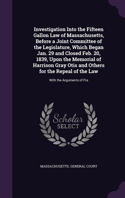 Investigation Into the Fifteen Gallon Law of Massachusetts, Before a Joint Committee of the Legislature, Which Began Jan. 29 and Closed Feb. 20, 1839, - 