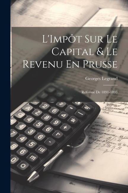 L'Impôt Sur Le Capital & Le Revenu En Prusse: Réforme De 1891-1893 - Georges Legrand