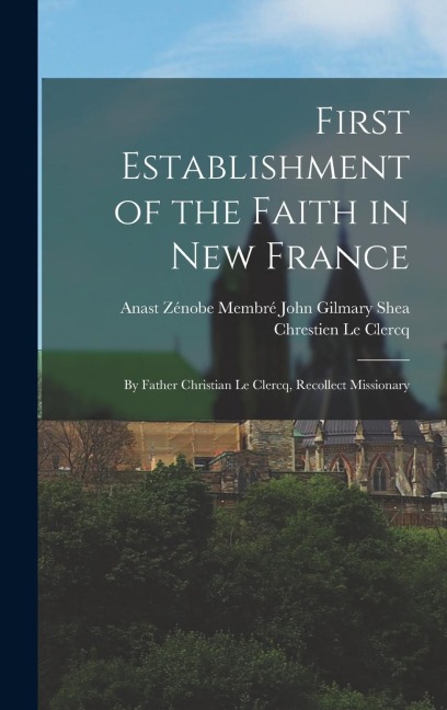First Establishment of the Faith in New France: By Father Christian Le Clercq, Recollect Missionary - John Gilmary Shea Zénobe Me Le Clercq