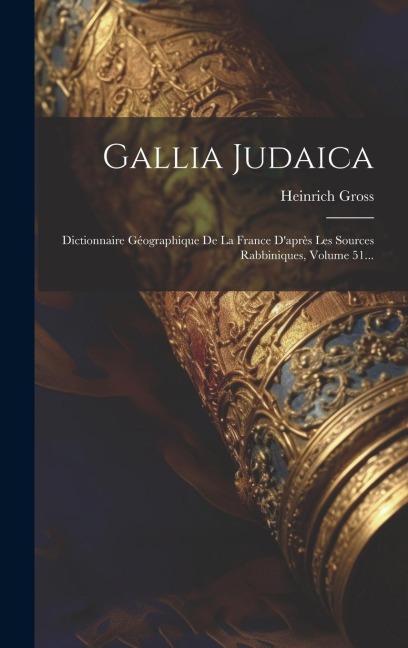 Gallia Judaica: Dictionnaire Géographique De La France D'après Les Sources Rabbiniques, Volume 51... - Heinrich Gross