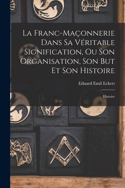 La Franc-Maçonnerie Dans Sa Véritable Signification, Ou Son Organisation, Son But Et Son Histoire: Histoire - Eduard Emil Eckert
