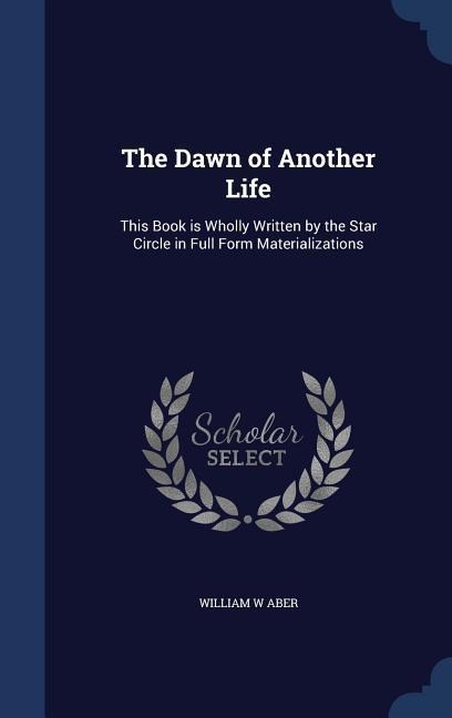 The Dawn of Another Life: This Book is Wholly Written by the Star Circle in Full Form Materializations - William W. Aber