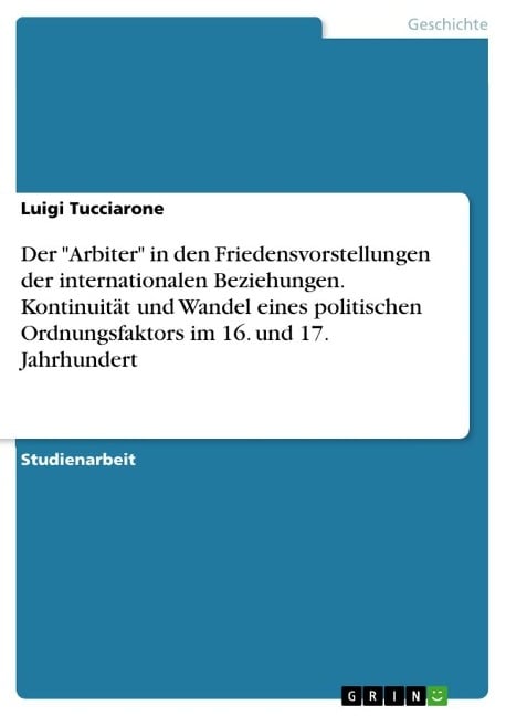 Der "Arbiter" in den Friedensvorstellungen der internationalen Beziehungen. Kontinuität und Wandel eines politischen Ordnungsfaktors im 16. und 17. Jahrhundert - Luigi Tucciarone