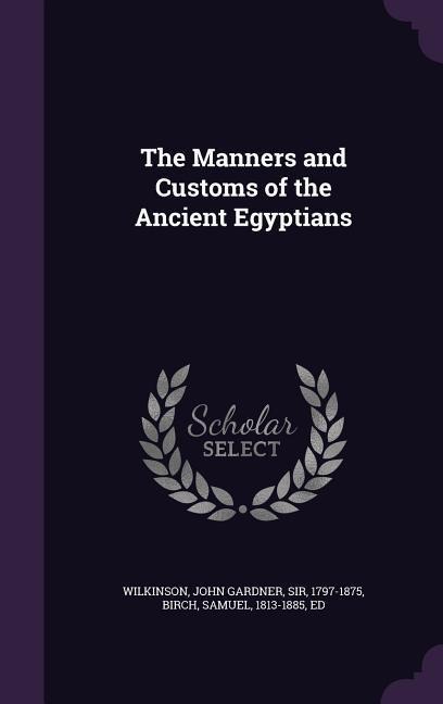 The Manners and Customs of the Ancient Egyptians - John Gardner Wilkinson, Samuel Birch
