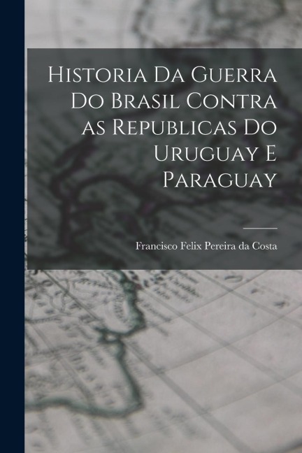 Historia da Guerra do Brasil Contra as Republicas do Uruguay e Paraguay - Francisco Felix Pereira Da Costa