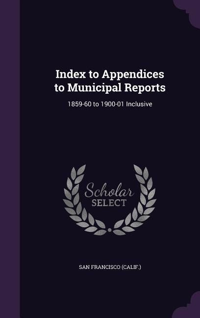 Index to Appendices to Municipal Reports: 1859-60 to 1900-01 Inclusive - San Francisco (Calif ).