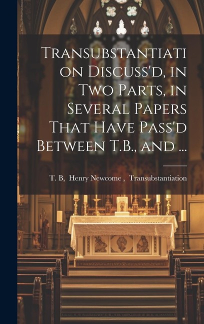 Transubstantiation Discuss'd, in Two Parts, in Several Papers That Have Pass'd Between T.B., and ... - 