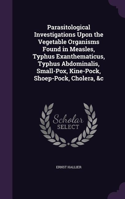 Parasitological Investigations Upon the Vegetable Organisms Found in Measles, Typhus Exanthematicus, Typhus Abdominalis, Small-Pox, Kine-Pock, Shoep-Pock, Cholera, &c - Ernst Hallier