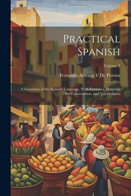 Practical Spanish: A Grammar of the Spanish Language, With Exercises, Materials for Conversation, and Vocabularies; Volume 2 - Fernando Arteaga y. de Pereira