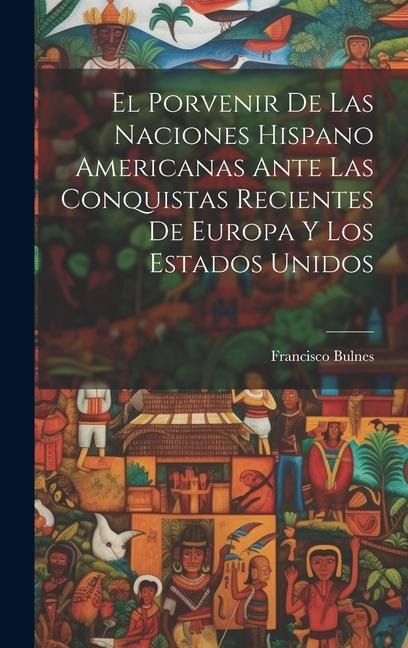 El Porvenir De Las Naciones Hispano Americanas Ante Las Conquistas Recientes De Europa Y Los Estados Unidos - Francisco Bulnes