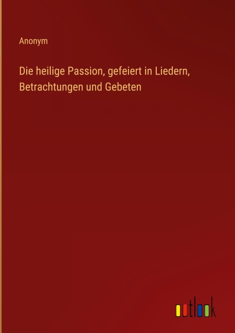 Die heilige Passion, gefeiert in Liedern, Betrachtungen und Gebeten - Anonym