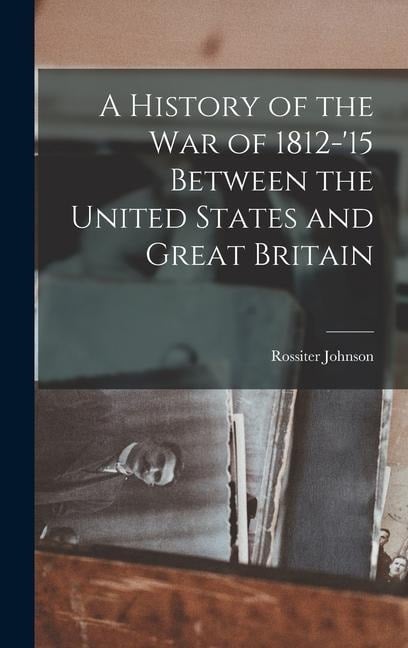 A History of the War of 1812-'15 Between the United States and Great Britain - Rossiter Johnson