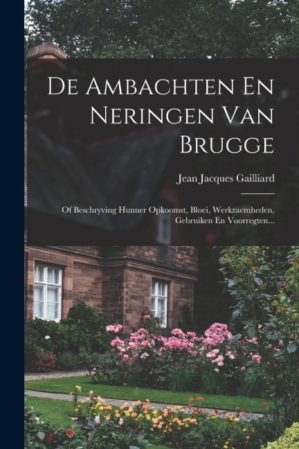 De Ambachten En Neringen Van Brugge: Of Beschryving Hunner Opkoomst, Bloei, Werkzaemheden, Gebruiken En Voorregten... - Jean Jacques Gailliard