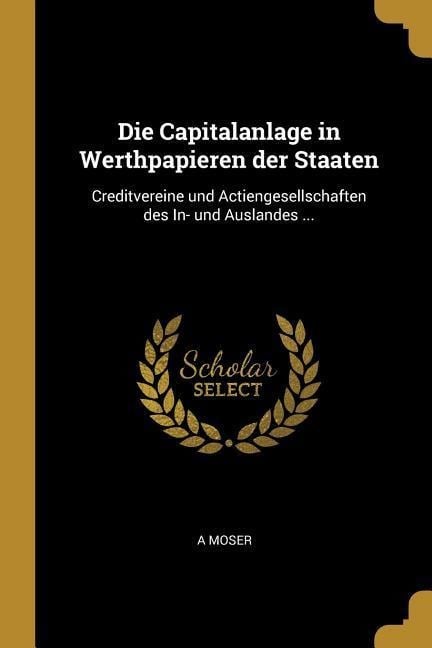 Die Capitalanlage in Werthpapieren Der Staaten: Creditvereine Und Actiengesellschaften Des In- Und Auslandes ... - A. Moser