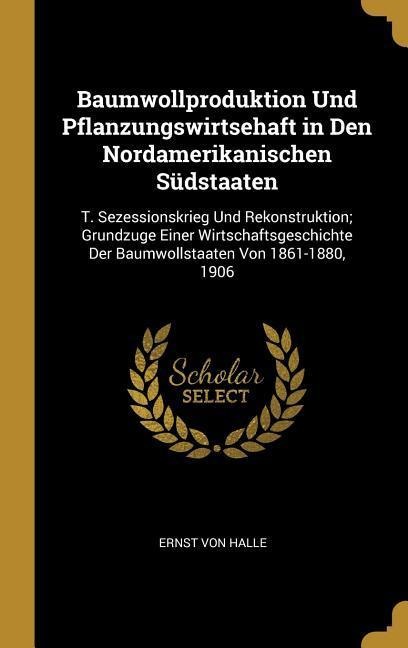 Baumwollproduktion Und Pflanzungswirtsehaft in Den Nordamerikanischen Südstaaten: T. Sezessionskrieg Und Rekonstruktion; Grundzuge Einer Wirtschaftsge - Ernst Von Halle
